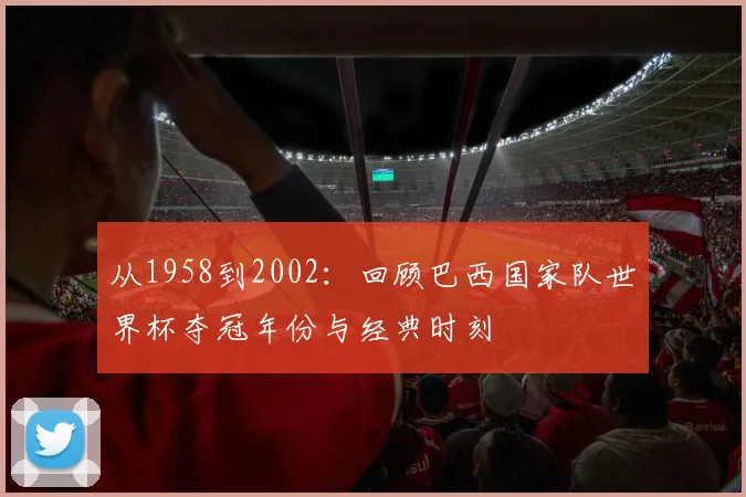 从1958到2002：回顾巴西国家队世界杯夺冠年份与经典时刻