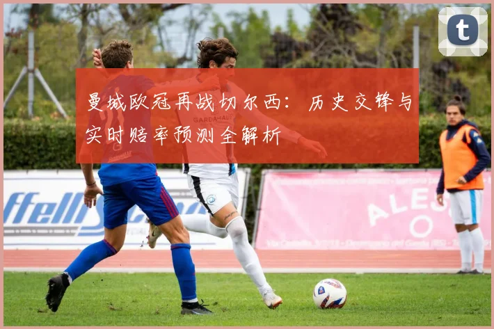 曼城欧冠再战切尔西：历史交锋与实时赔率预测全解析