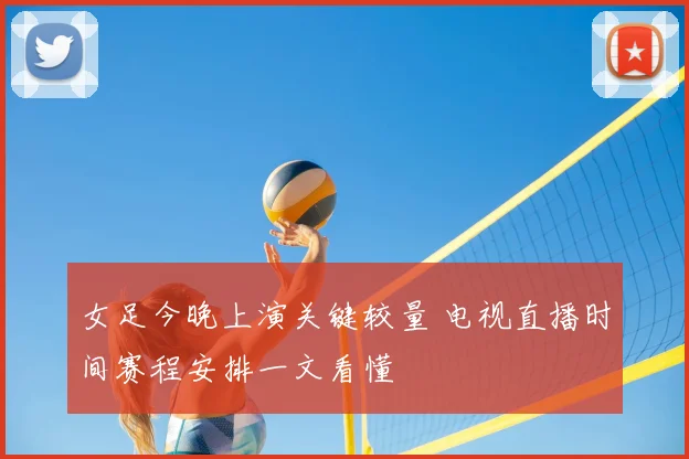 女足今晚上演关键较量 电视直播时间赛程安排一文看懂