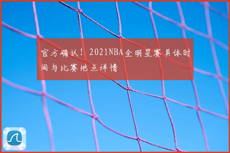 官方确认!2021NBA全明星赛具体时间与比赛地点详情