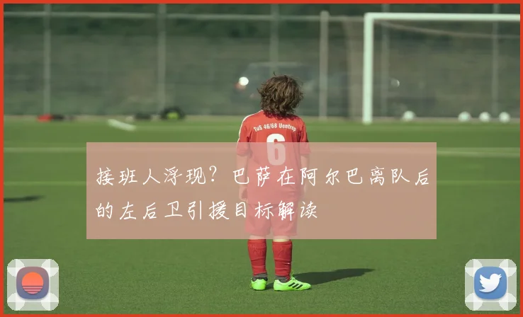 接班人浮现？巴萨在阿尔巴离队后的左后卫引援目标解读