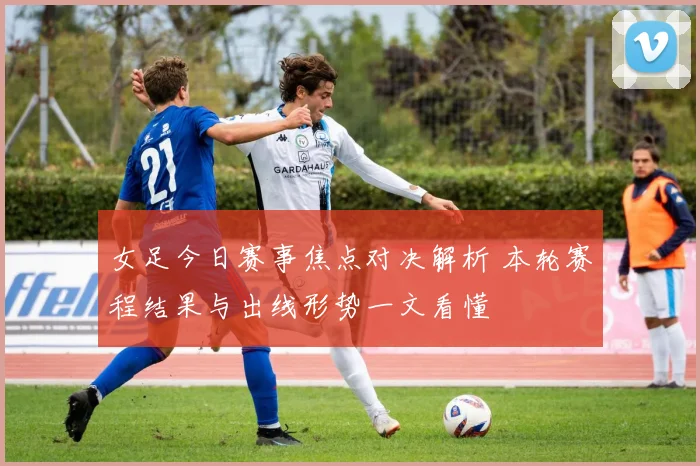 女足今日赛事焦点对决解析 本轮赛程结果与出线形势一文看懂