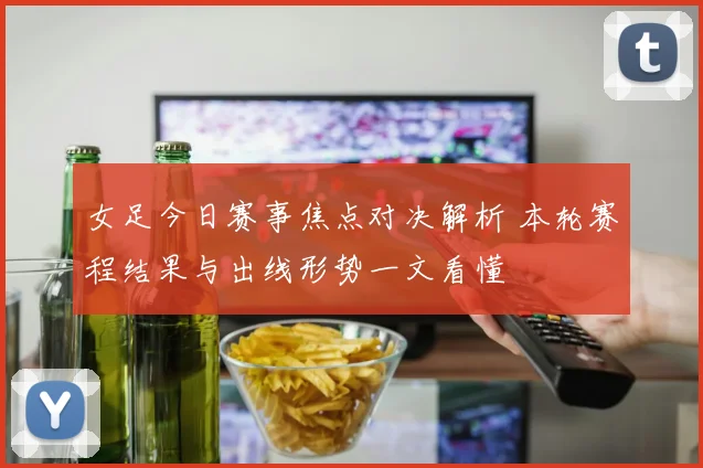 女足今日赛事焦点对决解析 本轮赛程结果与出线形势一文看懂