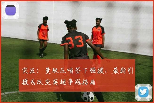 突发：曼联压哨签下强援，最新引援或改变英超争冠格局