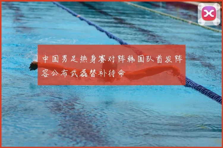 中国男足热身赛对阵韩国队首发阵容公布武磊替补待命