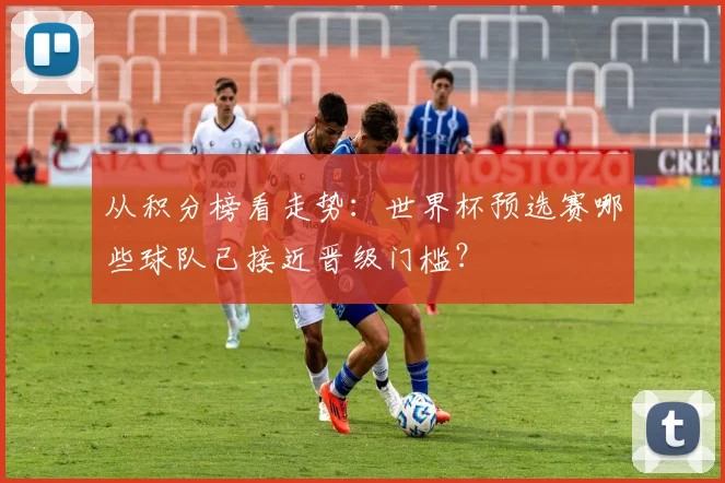 从积分榜看走势：世界杯预选赛哪些球队已接近晋级门槛？