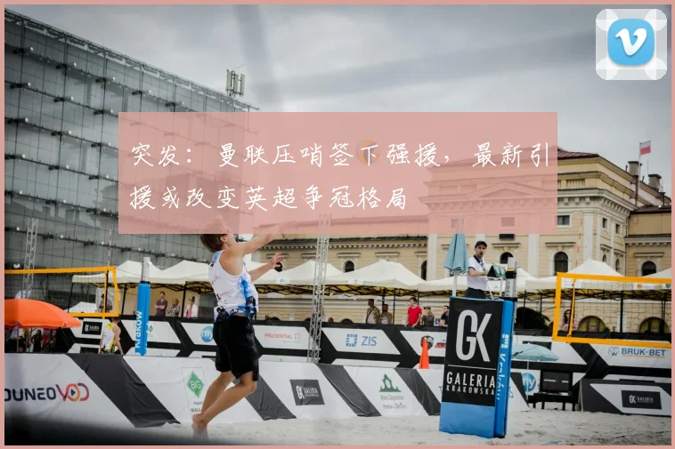 突发：曼联压哨签下强援，最新引援或改变英超争冠格局