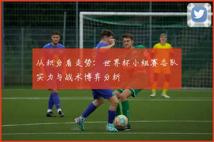 从积分看走势：世界杯小组赛各队实力与战术博弈分析