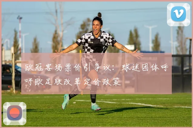 欧冠客场票价引争议：球迷团体呼吁欧足联改革定价政策